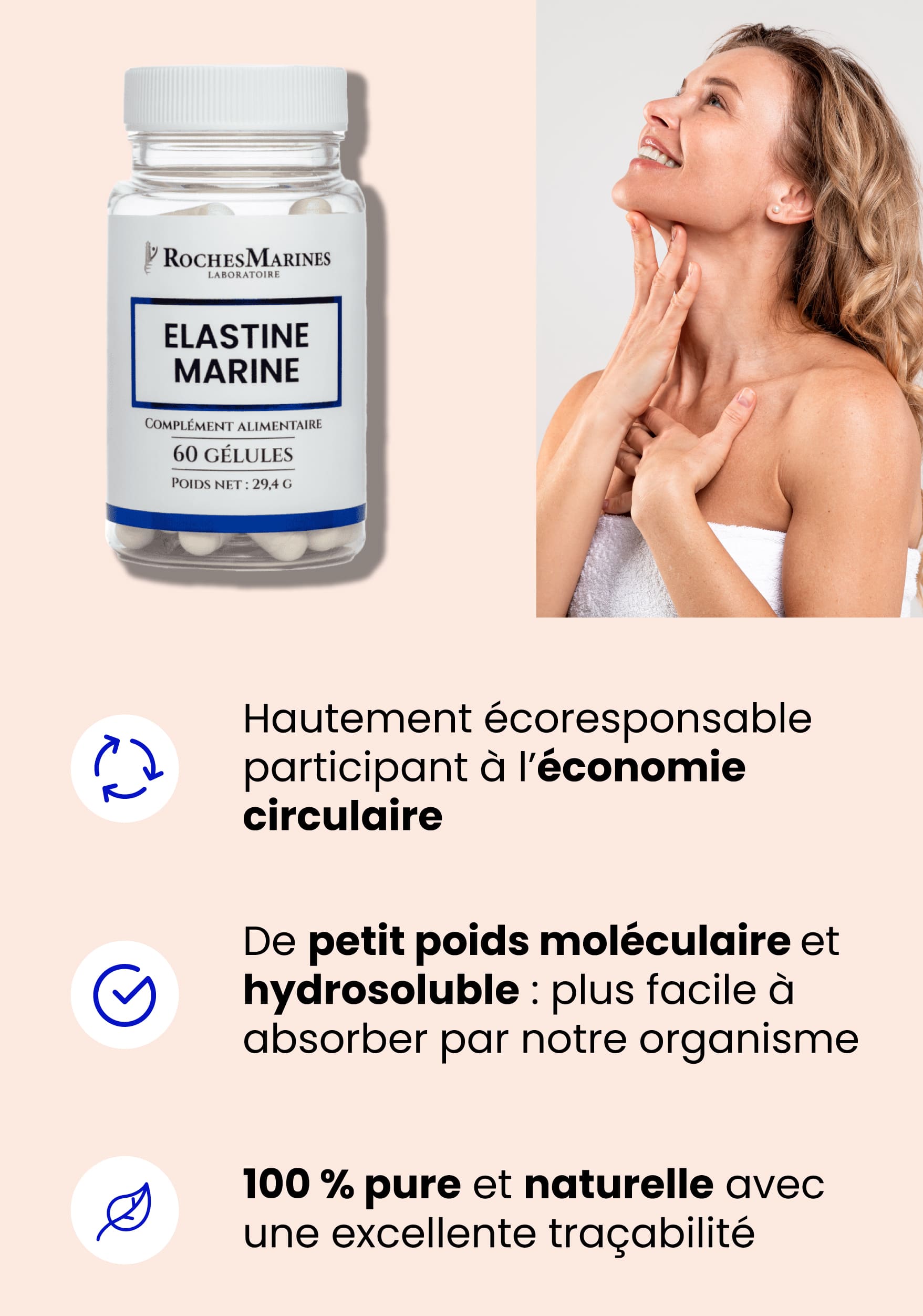 La avantages de l'élastine marine Roches Marines : - Hautement écoresponsable, Participant à l'économie circulaire, - De petit poids moléculaire et hydrosoluble : Plus facile à absorber par notre organisme, - 100 % pure et naturelle avec une excellente traçabilité